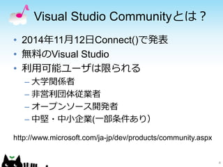 Visual Studio Communityとは？
4
• 2014年11月12日Connect()で発表
• 無料のVisual Studio
• 利用可能ユーザは限られる
– 大学関係者
– 非営利団体従業者
– オープンソース開発者
– 中堅・中小企業(一部条件あり）
http://www.microsoft.com/ja-jp/dev/products/community.aspx
 