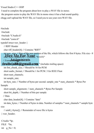 Visual Studio C++ OOP
I need to complete the program about how to play a WAV file in stereo.
the program seems to play the WAV file in mono since it has a bad sound quality.
chegg can't upload the WAV file, so I need you to use your own WAV file.
#include
#include
#include "CAudio.h"
#include "conio.h"
typedef struct wav_header {
// RIFF Header
char riff_header[4]; // Contains "RIFF"
int wav_size; // Size of the wav portion of the file, which follows the first 8 bytes. File size - 8
char wave_header[4]; // Contains "WAVE"
// Format Header
char fmt_header[4]; // Contains "fmt " (includes trailing space)
int fmt_chunk_size; // Should be 16 for PCM
short audio_format; // Should be 1 for PCM. 3 for IEEE Float
short num_channels;
int sample_rate;
int byte_rate; // Number of bytes per second. sample_rate * num_channels * Bytes Per
Sample
short sample_alignment; // num_channels * Bytes Per Sample
short bit_depth; // Number of bits per sample
// Data
char data_header[4]; // Contains "data"
int data_bytes; // Number of bytes in data. Number of samples * num_channels * sample byte
size
// uint8_t bytes[]; // Remainder of wave file is bytes
} wav_header;
CAudio *lp;
FILE *In;
int g_No = 0;
 