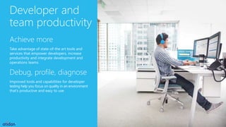Developer and
team productivity
Achieve more
Take advantage of state-of-the art tools and
services that empower developers, increase
productivity and integrate development and
operations teams
Debug, profile, diagnose
Improved tools and capabilities for developer
testing help you focus on quality in an environment
that’s productive and easy to use
 