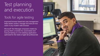 Test planning
and execution
Tools for agile testing
Improved browser-based test case management
helps testers author, manage and execute test
cases in any modern web browser
Microsoft Test Manager empowers testers by
giving them a toolset for automated and
manual testing in a rich desktop application
optimized for the needs of agile QA professionals
 