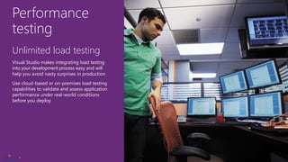 Performance
testing
Unlimited load testing
Visual Studio makes integrating load testing
into your development process easy and will
help you avoid nasty surprises in production
Use cloud-based or on-premises load testing
capabilities to validate and assess application
performance under real-world conditions
before you deploy
 