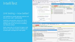 IntelliTest
Unit testing – now better!
Use IntelliTest to quickly generate relevant unit
tests for your code - automatically
IntelliTest dramatically reduces the effort
required for creating unit tests for new or
existing code so you can focus on building
new features instead
Easily create sets of unit tests for legacy code
that has never been looked at before and
increase path coverage and code quality
 
