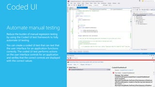 Coded UI
Automate manual testing
Reduce the burden of manual regression testing
by using the Coded UI test framework to fully
automate UI testing
You can create a coded UI test that can test that
the user interface for an application functions
correctly. The coded UI test performs actions
on the user interface controls for an application
and verifies that the correct controls are displayed
with the correct values
 