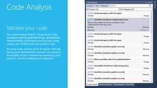 Code Analysis
Validate your code
The code analysis tools in Visual Studio help
developers identify potential design, globalization,
interoperability, performance and security issues,
using a set of Microsoft best practice rules
Running code analysis tools at regular intervals
during your development process can enhance
the quality of your software by examining your
code for common defects and violations
 