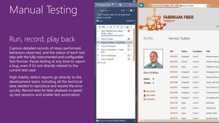 Manual Testing
Run, record, play back
Capture detailed records of steps performed,
behaviors observed, and the status of each test
step with the fully-instrumented and configurable
Test Runner. Pause testing at any time to report
a bug, even if it’s not directly related to the
current test case
High-fidelity defect reports go directly to the
development team, including all the technical
data needed to reproduce and resolve the error
quickly. Record tests for later playback to speed
up test sessions and enable test automation
 