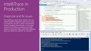 IntelliTrace in
Production
Diagnose and fix issues
The IntelliTrace stand-alone collector lets you
collect IntelliTrace diagnostic data for your apps
on production servers or other environments
without installing Visual Studio on the target
machine and without changing the target
system's environment. When you're done collecting
data, just delete the collector to uninstall it
 