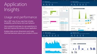 Application
Insights
Usage and performance
Get a 360° view of your app that includes
availability, performance and user behavior
Use a powerful and easy-to-use experience to
track and improve the success of your application
Analyze data across dimensions and make
informed decisions about your product’s future
 