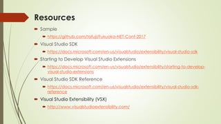 Resources
 Sample
 https://github.com/tafuji/Fukuoka-NET-Conf-2017
 Visual Studio SDK
 https://docs.microsoft.com/en-us/visualstudio/extensibility/visual-studio-sdk
 Starting to Develop Visual Studio Extensions
 https://docs.microsoft.com/en-us/visualstudio/extensibility/starting-to-develop-
visual-studio-extensions
 Visual Studio SDK Reference
 https://docs.microsoft.com/en-us/visualstudio/extensibility/visual-studio-sdk-
reference
 Visual Studio Extensibility (VSX)
 http://www.visualstudioextensibility.com/
 