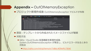 Appendix – OutOfMemoryException
プロジェクト新規作成後 OutOfMemoryException でビルドが失敗
 原因：テンプレートから作成されたイメージファイルが破損
 対処方法
Qiita : Visual Studio 拡張機能を新規作成後、
System.OutOfMemoryException が発生し、ビルドエラーが出るときの
対処法
https://qiita.com/tafuji/items/e17d86c4f29e9fc73045
 