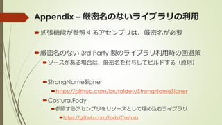 Appendix – 厳密名のないライブラリの利用
拡張機能が参照するアセンブリは、厳密名が必要
厳密名のない 3rd Party 製のライブラリ利用時の回避策
ソースがある場合は、厳密名を付与してビルドする（原則）
StrongNameSigner
https://github.com/brutaldev/StrongNameSigner
Costura.Fody
参照するアセンブリをリソースとして埋め込むライブラリ
https://github.com/Fody/Costura
 