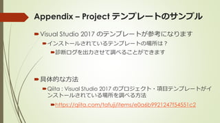 Appendix – Project テンプレートのサンプル
Visual Studio 2017 のテンプレートが参考になります
インストールされているテンプレートの場所は？
診断ログを出力させて調べることができます
具体的な方法
Qiita : Visual Studio 2017 のプロジェクト・項目テンプレートがイ
ンストールされている場所を調べる方法
https://qiita.com/tafuji/items/e0a6b9921247f54551c2
 