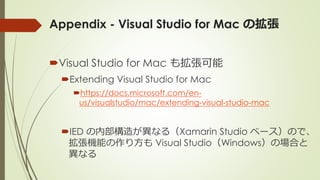 Appendix - Visual Studio for Mac の拡張
Visual Studio for Mac も拡張可能
Extending Visual Studio for Mac
https://docs.microsoft.com/en-
us/visualstudio/mac/extending-visual-studio-mac
IED の内部構造が異なる（Xamarin Studio ベース）ので、
拡張機能の作り方も Visual Studio（Windows）の場合と
異なる
 