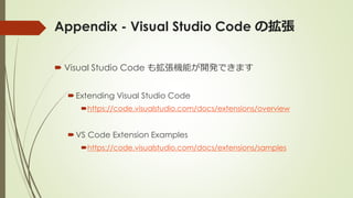 Appendix - Visual Studio Code の拡張
 Visual Studio Code も拡張機能が開発できます
Extending Visual Studio Code
https://code.visualstudio.com/docs/extensions/overview
VS Code Extension Examples
https://code.visualstudio.com/docs/extensions/samples
 