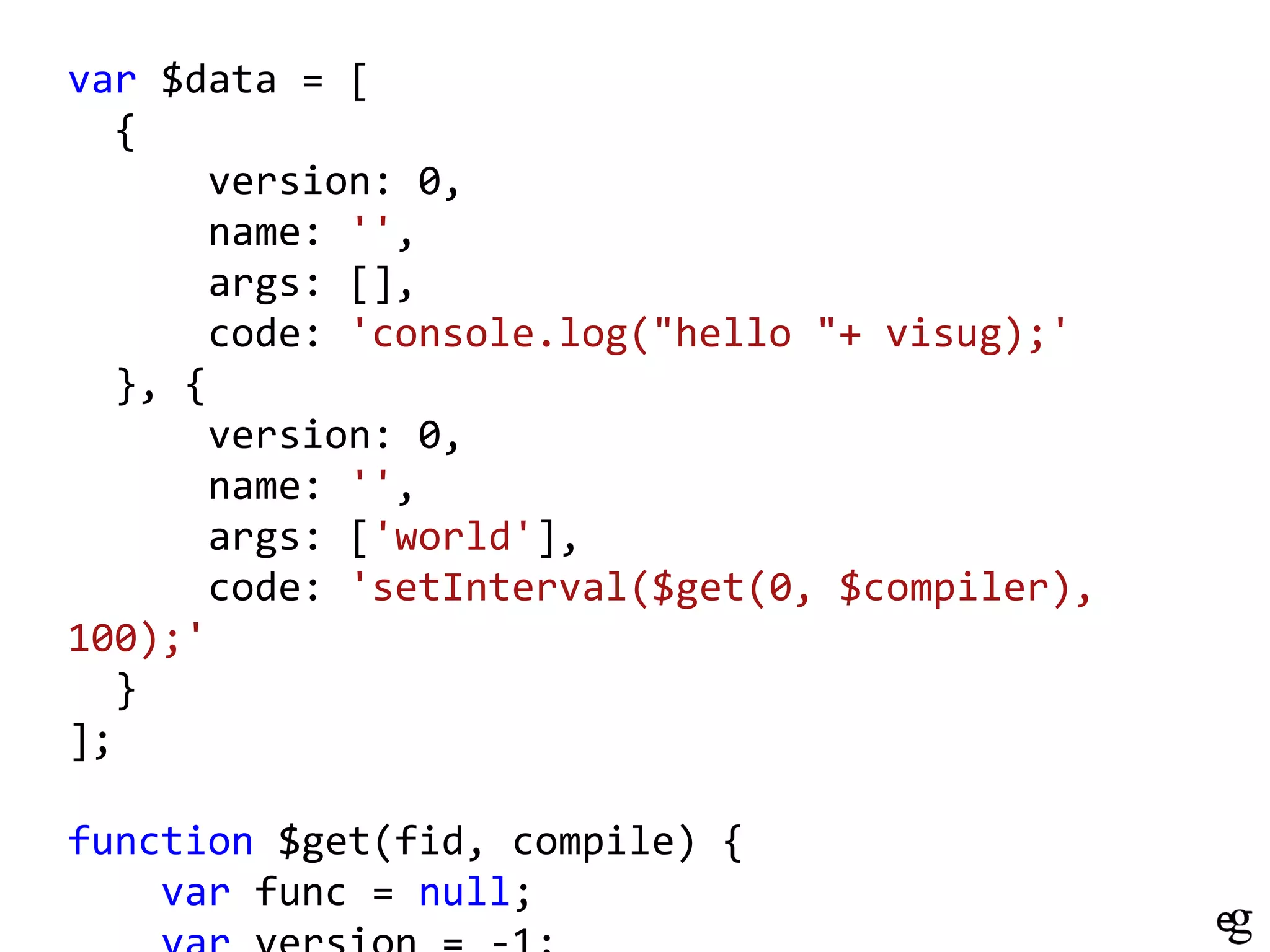 var $data = [
{
version: 0,
name: '',
args: [],
code: 'console.log("hello "+ visug);'
}, {
version: 0,
name: '',
args: ['world'],
code: 'setInterval($get(0, $compiler),
100);'
}
];

function $get(fid, compile) {
var func = null;

 