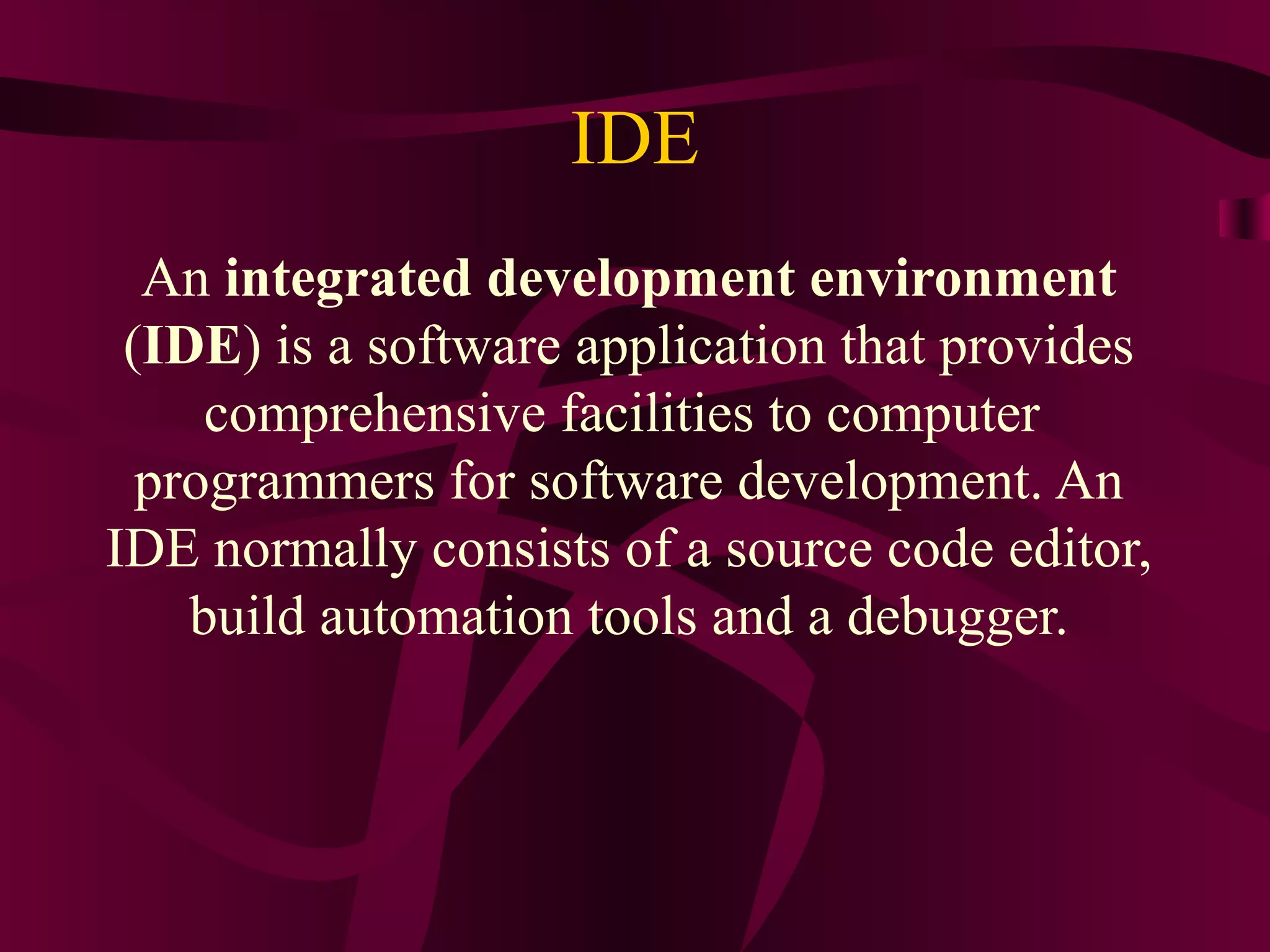IDE
  An integrated development environment
 (IDE) is a software application that provides
     comprehensive facilities to computer
  programmers for software development. An
IDE normally consists of a source code editor,
    build automation tools and a debugger.
 