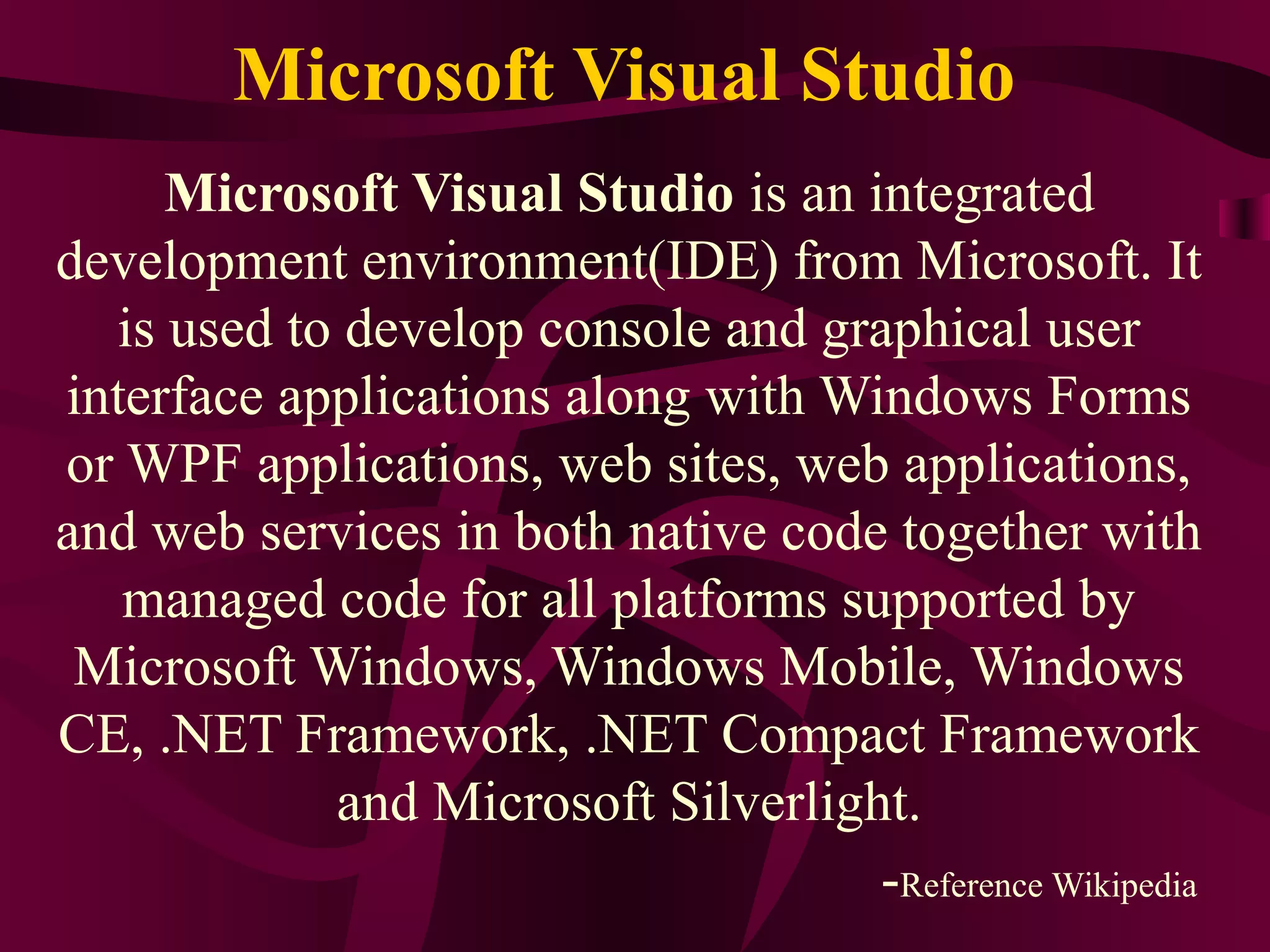 Microsoft Visual Studio
     Microsoft Visual Studio is an integrated
development environment(IDE) from Microsoft. It
  is used to develop console and graphical user
interface applications along with Windows Forms
or WPF applications, web sites, web applications,
and web services in both native code together with
   managed code for all platforms supported by
 Microsoft Windows, Windows Mobile, Windows
CE, .NET Framework, .NET Compact Framework
            and Microsoft Silverlight.
                                    -Reference Wikipedia
 