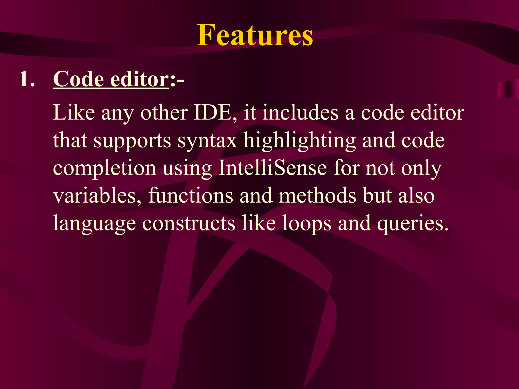 Features
1. Code editor:-
   Like any other IDE, it includes a code editor
   that supports syntax highlighting and code
   completion using IntelliSense for not only
   variables, functions and methods but also
   language constructs like loops and queries.
 