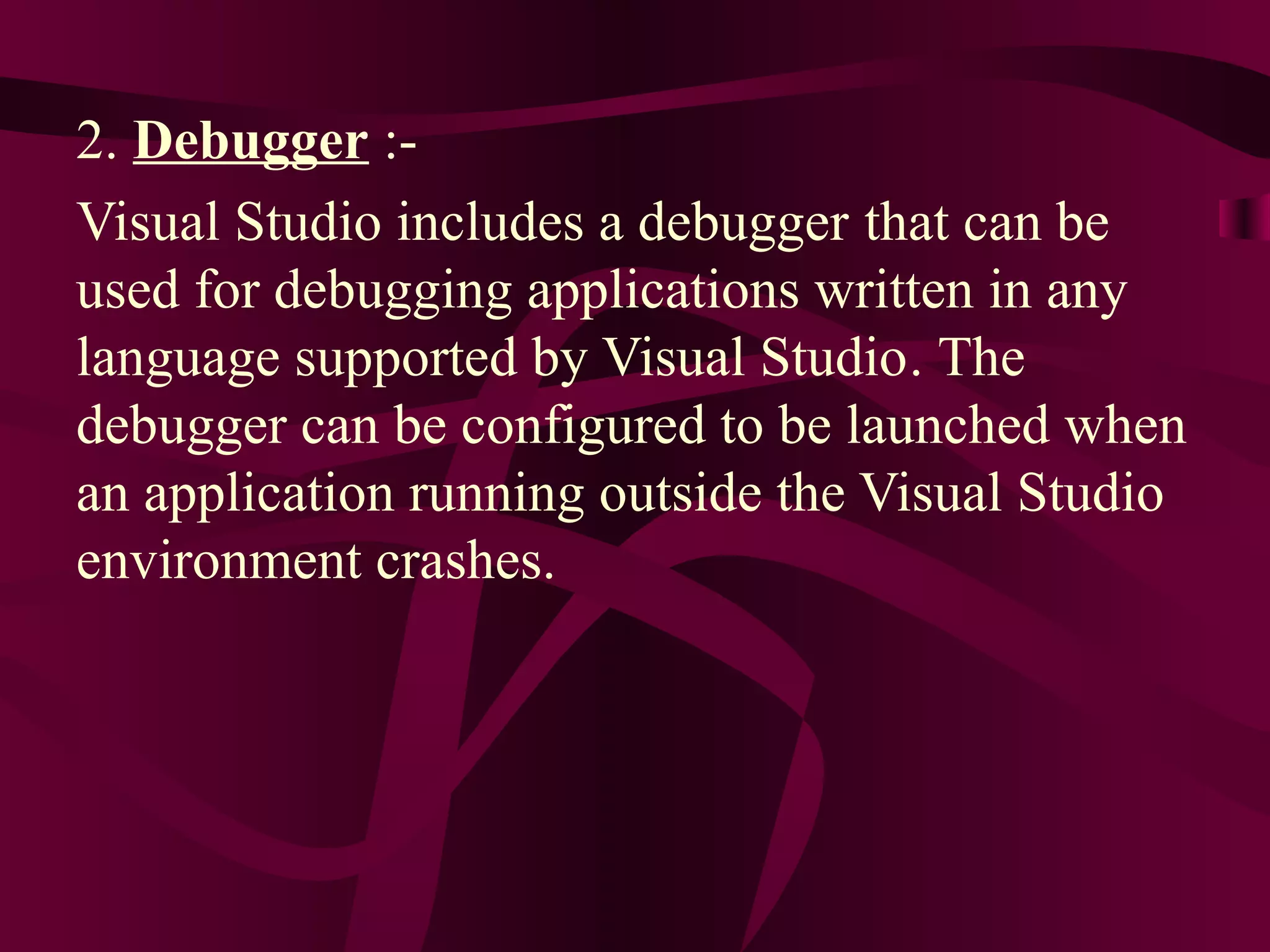 2. Debugger :-
Visual Studio includes a debugger that can be
used for debugging applications written in any
language supported by Visual Studio. The
debugger can be configured to be launched when
an application running outside the Visual Studio
environment crashes.
 