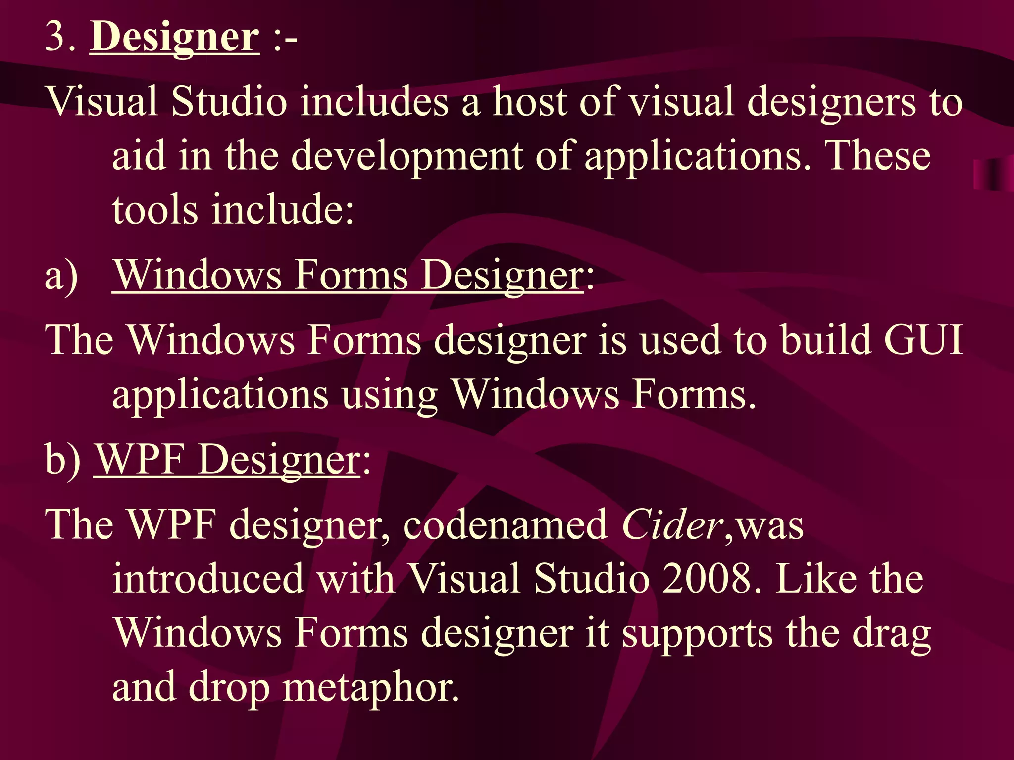 3. Designer :-
Visual Studio includes a host of visual designers to
    aid in the development of applications. These
    tools include:
a) Windows Forms Designer:
The Windows Forms designer is used to build GUI
    applications using Windows Forms.
b) WPF Designer:
The WPF designer, codenamed Cider,was
    introduced with Visual Studio 2008. Like the
    Windows Forms designer it supports the drag
    and drop metaphor.
 