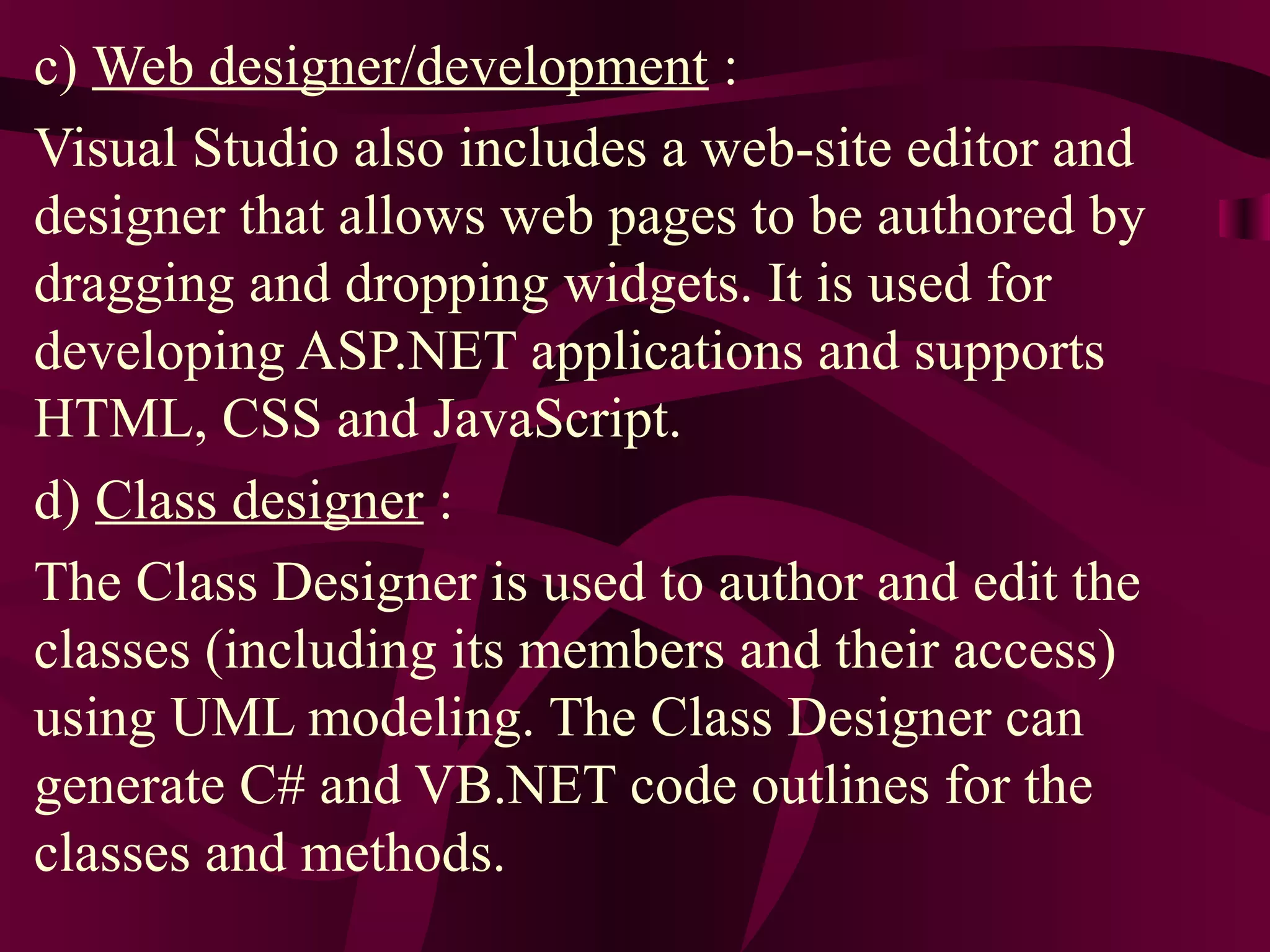 c) Web designer/development :
Visual Studio also includes a web-site editor and
designer that allows web pages to be authored by
dragging and dropping widgets. It is used for
developing ASP.NET applications and supports
HTML, CSS and JavaScript.
d) Class designer :
The Class Designer is used to author and edit the
classes (including its members and their access)
using UML modeling. The Class Designer can
generate C# and VB.NET code outlines for the
classes and methods.
 