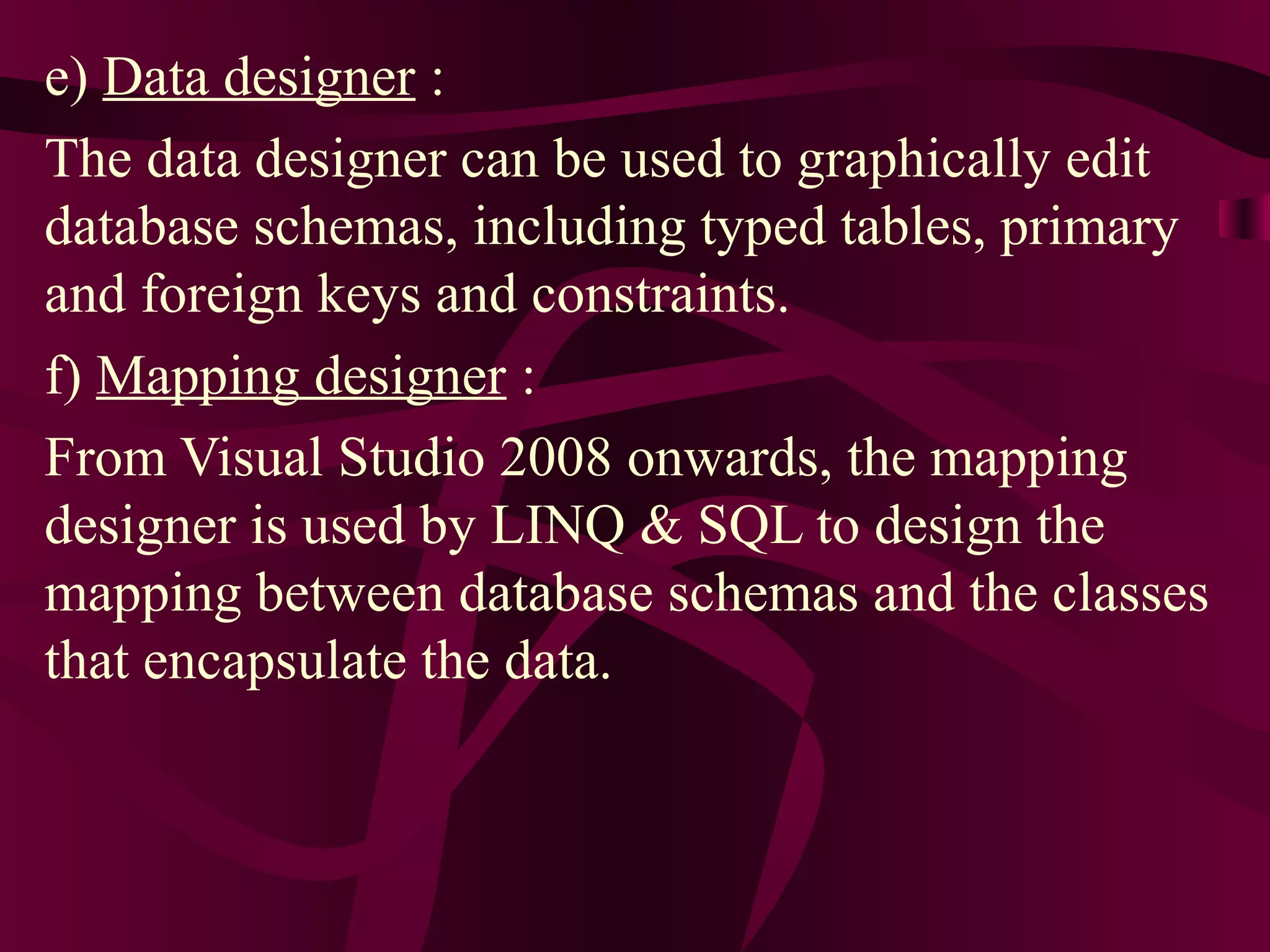 e) Data designer :
The data designer can be used to graphically edit
database schemas, including typed tables, primary
and foreign keys and constraints.
f) Mapping designer :
From Visual Studio 2008 onwards, the mapping
designer is used by LINQ & SQL to design the
mapping between database schemas and the classes
that encapsulate the data.
 