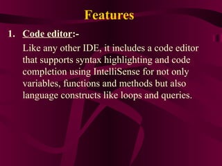 Features
1. Code editor:-
   Like any other IDE, it includes a code editor
   that supports syntax highlighting and code
   completion using IntelliSense for not only
   variables, functions and methods but also
   language constructs like loops and queries.
 