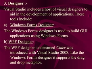 3. Designer :-
Visual Studio includes a host of visual designers to
    aid in the development of applications. These
    tools include:
a) Windows Forms Designer:
The Windows Forms designer is used to build GUI
    applications using Windows Forms.
b) WPF Designer:
The WPF designer, codenamed Cider,was
    introduced with Visual Studio 2008. Like the
    Windows Forms designer it supports the drag
    and drop metaphor.
 