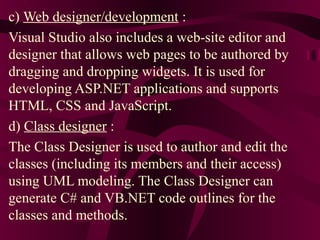 c) Web designer/development :
Visual Studio also includes a web-site editor and
designer that allows web pages to be authored by
dragging and dropping widgets. It is used for
developing ASP.NET applications and supports
HTML, CSS and JavaScript.
d) Class designer :
The Class Designer is used to author and edit the
classes (including its members and their access)
using UML modeling. The Class Designer can
generate C# and VB.NET code outlines for the
classes and methods.
 