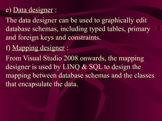 e) Data designer :
The data designer can be used to graphically edit
database schemas, including typed tables, primary
and foreign keys and constraints.
f) Mapping designer :
From Visual Studio 2008 onwards, the mapping
designer is used by LINQ & SQL to design the
mapping between database schemas and the classes
that encapsulate the data.
 