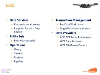 LOGIC



• Data Services                • Transaction Management
   • Encapsulates all access      • Per Data Workspace
   • Endpoint for each Data       • Single Data Source at once
     Source                    • Data Providers
• Entity Sets                     • ADO.NET Entity Framework
   • Entity Data Models           • WCF Data Services
• Operations                      • WCF RIA DomainService
   •   Query
   •   Submit
   •   Custom
   •   Pipeline
 