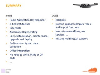 SUMMARY

PROS                                   CONS
•   Rapid Application Development      • Blackbox
•   3-tier architecture                • Doesn’t support complex types
•   Extensible                           and import functions
•   Automatic UI generating            • No custom workflows, web
•   Easy customization, maintenance,     services, …
    upgrade and deploy                 • Missing multilingual support
•   Built-in security and data
    validation
•   Office integration
•   No need to write XAML or C#
    code
•   …
 