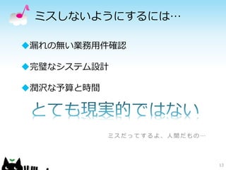 ミスしないようにするには…
13
漏れの無い業務用件確認
完璧なシステム設計
潤沢な予算と時間
ミ ス だ っ て す る よ 、 人 間 だ も の …
 