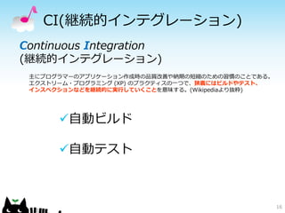 CI(継続的インテグレーション)
16
Continuous Integration
(継続的インテグレーション)
主にプログラマーのアプリケーション作成時の品質改善や納期の短縮のための習慣のことである。
エクストリーム・プログラミング (XP) のプラクティスの一つで、狭義にはビルドやテスト、
インスペクションなどを継続的に実行していくことを意味する。(Wikipediaより抜粋)
自動ビルド
自動テスト
 