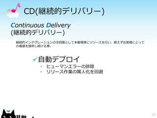 CD(継続的デリバリー)
17
Continuous Delivery
(継続的デリバリー)
継続的インテグレーションの次段階として本番環境にリリースを行い、絶えずお客様にとって
の価値を提供し続ける事。
自動デプロイ
• ヒューマンエラーの排除
• リリース作業の属人化を回避
 