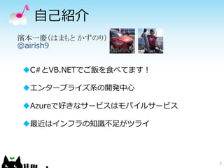 自己紹介
2
濱本一慶（はまもと かずのり）
@airish9
C#とVB.NETでご飯を食べてます！
エンタープライズ系の開発中心
Azureで好きなサービスはモバイルサービス
最近はインフラの知識不足がツライ
 