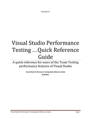 MICROSOFT




 Visual Studio Performance
 Testing Quick Reference     (not so)



           Guide
  A quick reference for users of the Team Testing
      performance features of Visual Studio
                    Visual Studio Performance Testing Quick Reference Guide
                                          6/20/2011




Visual Studio Performance Testing Quick Reference Guide                       Page 1
 