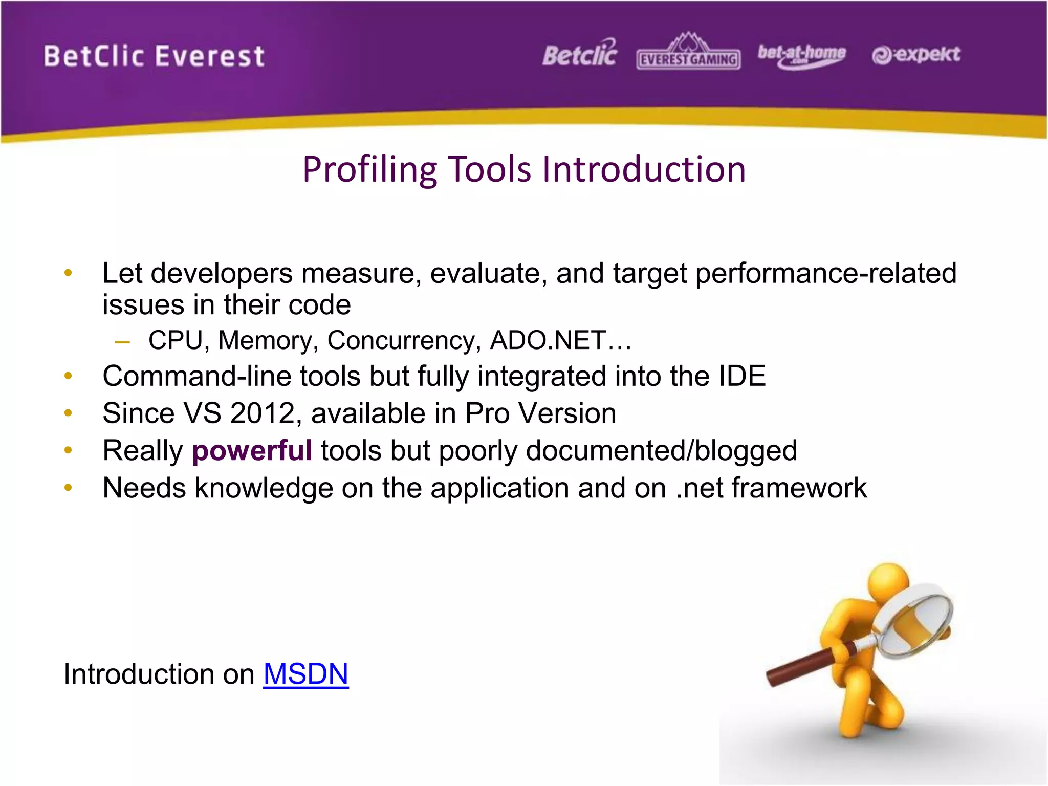 • Let developers measure, evaluate, and target performance-related
issues in their code
– CPU, Memory, Concurrency, ADO.NET…
• Command-line tools but fully integrated into the IDE
• Since VS 2012, available in Pro Version
• Really powerful tools but poorly documented/blogged
• Needs knowledge on the application and on .net framework
Introduction on MSDN
2
Profiling Tools Introduction
 