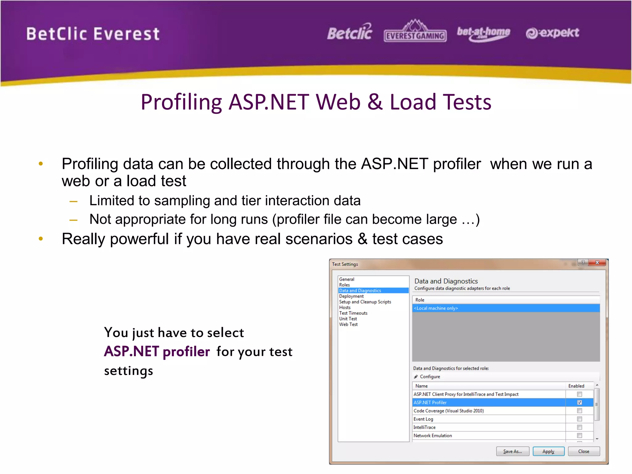 • Profiling data can be collected through the ASP.NET profiler when we run a
web or a load test
– Limited to sampling and tier interaction data
– Not appropriate for long runs (profiler file can become large …)
• Really powerful if you have real scenarios & test cases
20
Profiling ASP.NET Web & Load Tests
You just have to select
ASP.NET profiler for your test
settings
 