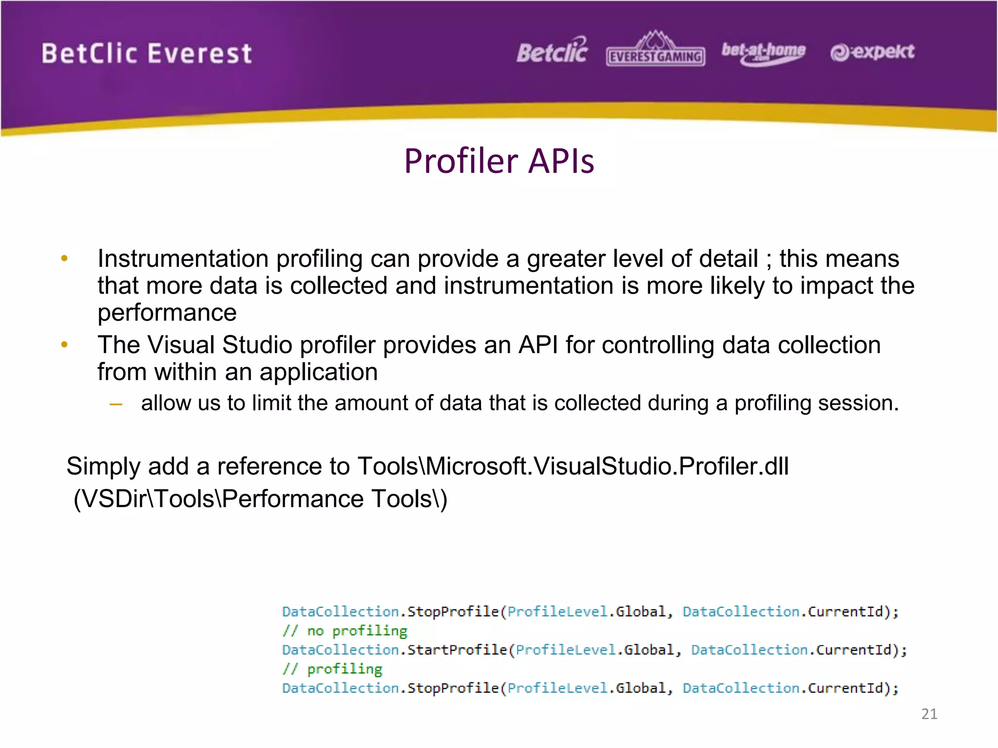 • Instrumentation profiling can provide a greater level of detail ; this means
that more data is collected and instrumentation is more likely to impact the
performance
• The Visual Studio profiler provides an API for controlling data collection
from within an application
– allow us to limit the amount of data that is collected during a profiling session.
Simply add a reference to ToolsMicrosoft.VisualStudio.Profiler.dll
(VSDirToolsPerformance Tools)
21
Profiler APIs
 