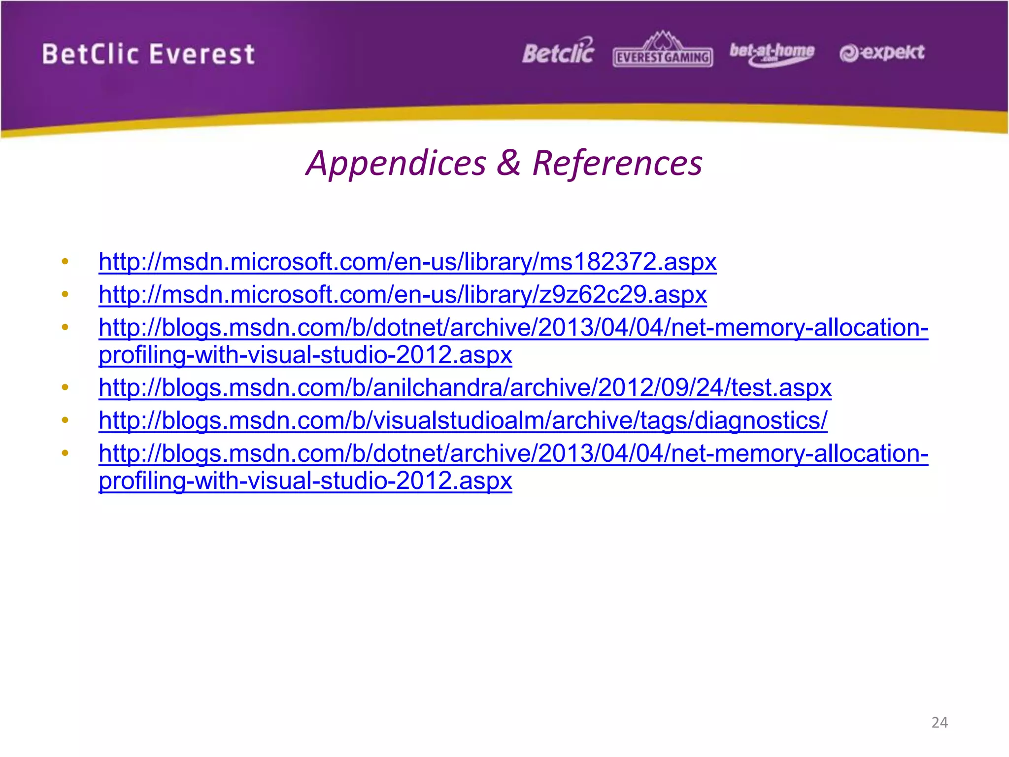 • http://msdn.microsoft.com/en-us/library/ms182372.aspx
• http://msdn.microsoft.com/en-us/library/z9z62c29.aspx
• http://blogs.msdn.com/b/dotnet/archive/2013/04/04/net-memory-allocation-
profiling-with-visual-studio-2012.aspx
• http://blogs.msdn.com/b/anilchandra/archive/2012/09/24/test.aspx
• http://blogs.msdn.com/b/visualstudioalm/archive/tags/diagnostics/
• http://blogs.msdn.com/b/dotnet/archive/2013/04/04/net-memory-allocation-
profiling-with-visual-studio-2012.aspx
24
Appendices & References
 