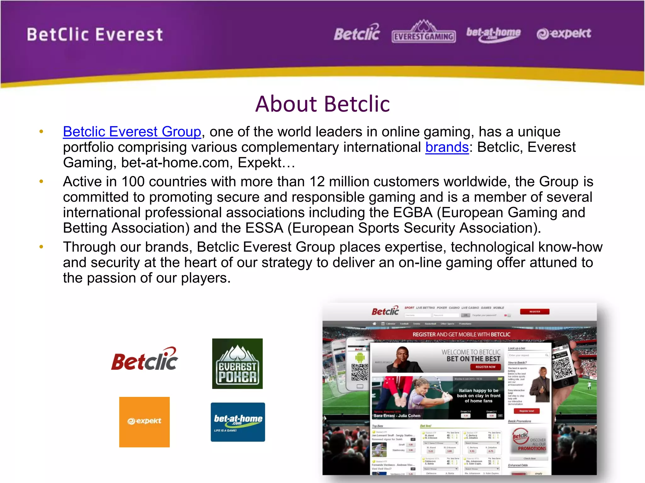 About Betclic
• Betclic Everest Group, one of the world leaders in online gaming, has a unique
portfolio comprising various complementary international brands: Betclic, Everest
Gaming, bet-at-home.com, Expekt…
• Active in 100 countries with more than 12 million customers worldwide, the Group is
committed to promoting secure and responsible gaming and is a member of several
international professional associations including the EGBA (European Gaming and
Betting Association) and the ESSA (European Sports Security Association).
• Through our brands, Betclic Everest Group places expertise, technological know-how
and security at the heart of our strategy to deliver an on-line gaming offer attuned to
the passion of our players.
 