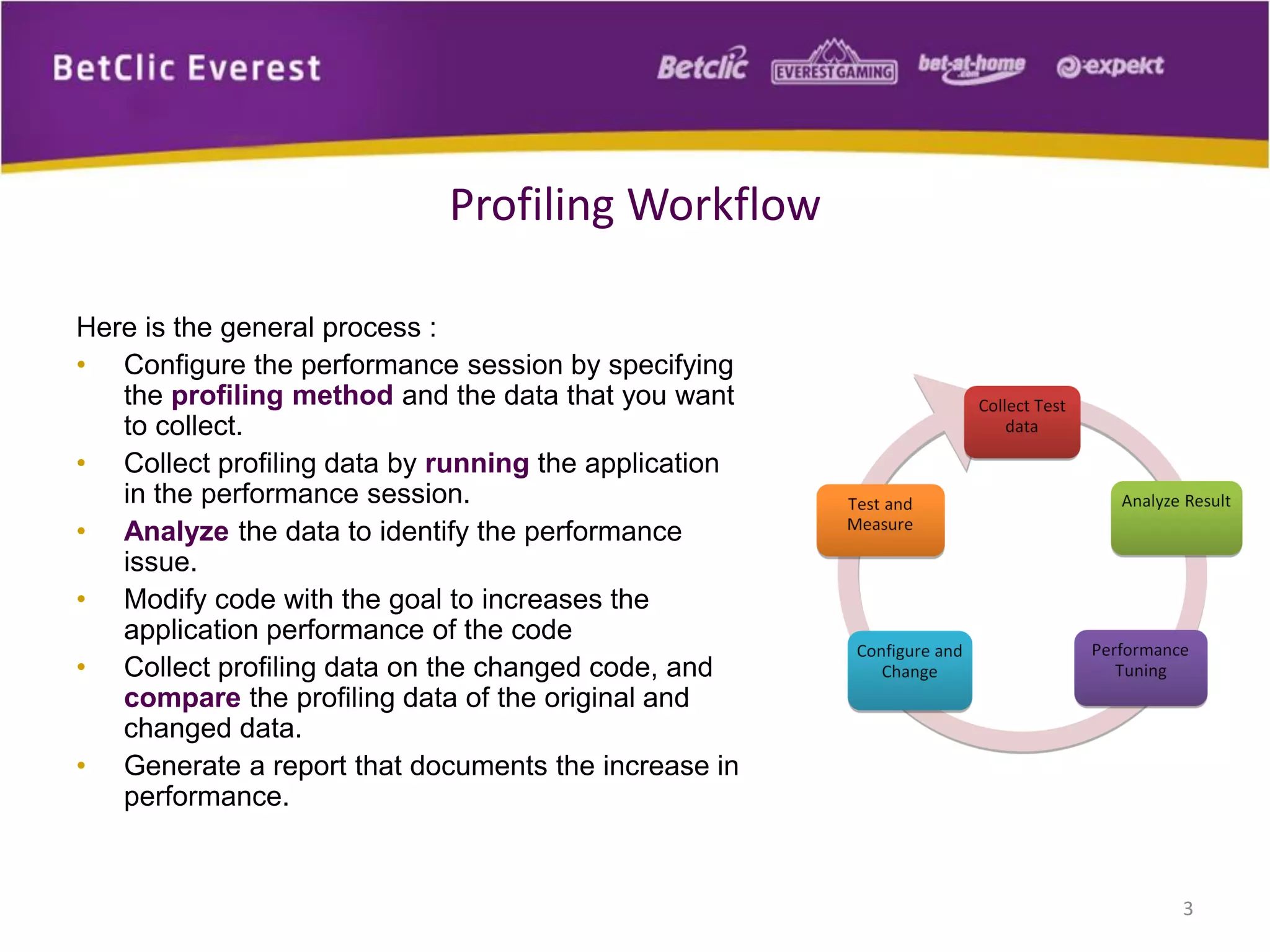 Here is the general process :
• Configure the performance session by specifying
the profiling method and the data that you want
to collect.
• Collect profiling data by running the application
in the performance session.
• Analyze the data to identify the performance
issue.
• Modify code with the goal to increases the
application performance of the code
• Collect profiling data on the changed code, and
compare the profiling data of the original and
changed data.
• Generate a report that documents the increase in
performance.
3
Profiling Workflow
 