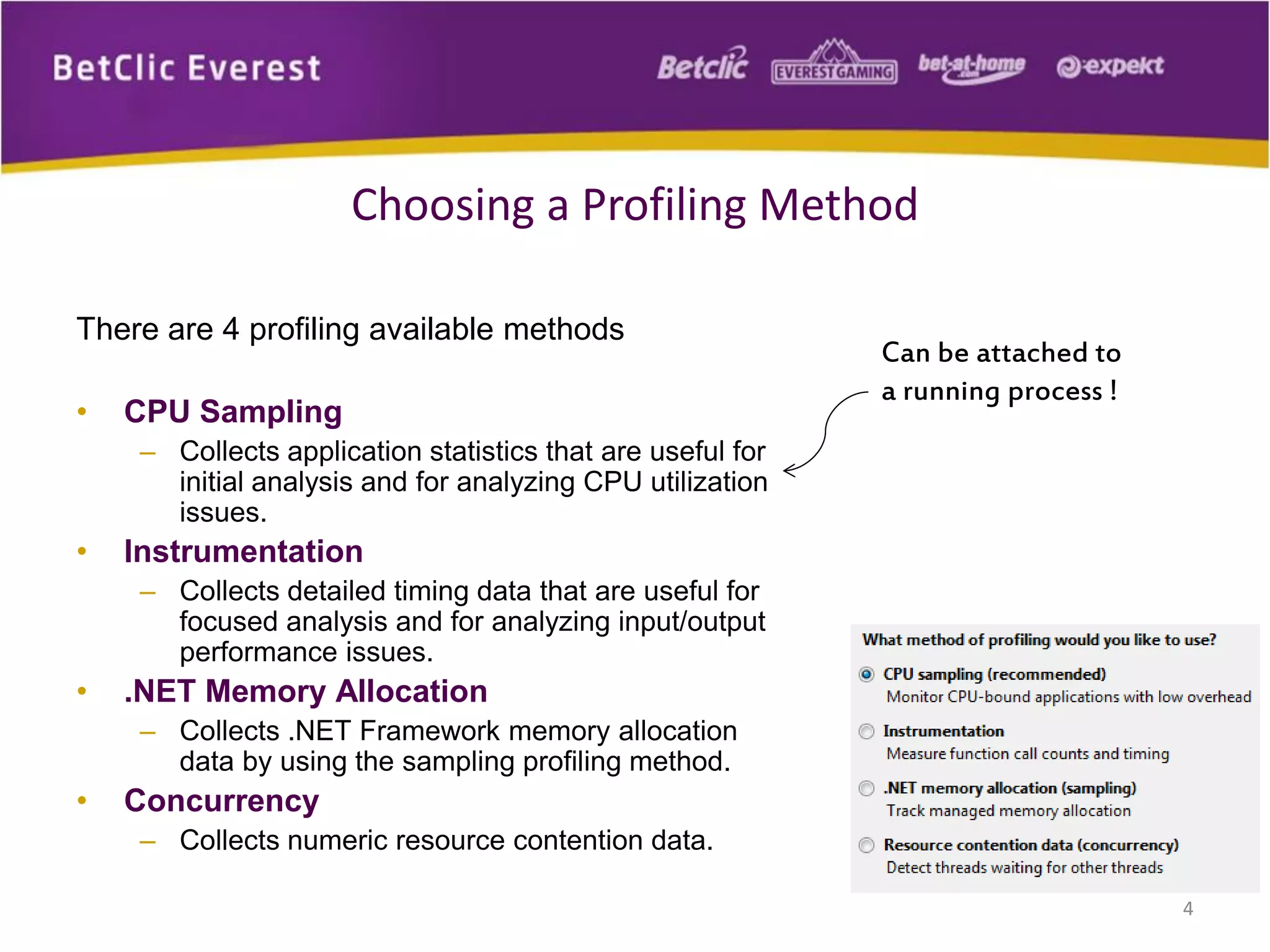 There are 4 profiling available methods
• CPU Sampling
– Collects application statistics that are useful for
initial analysis and for analyzing CPU utilization
issues.
• Instrumentation
– Collects detailed timing data that are useful for
focused analysis and for analyzing input/output
performance issues.
• .NET Memory Allocation
– Collects .NET Framework memory allocation
data by using the sampling profiling method.
• Concurrency
– Collects numeric resource contention data.
4
Choosing a Profiling Method
Can be attached to
a running process !
 
