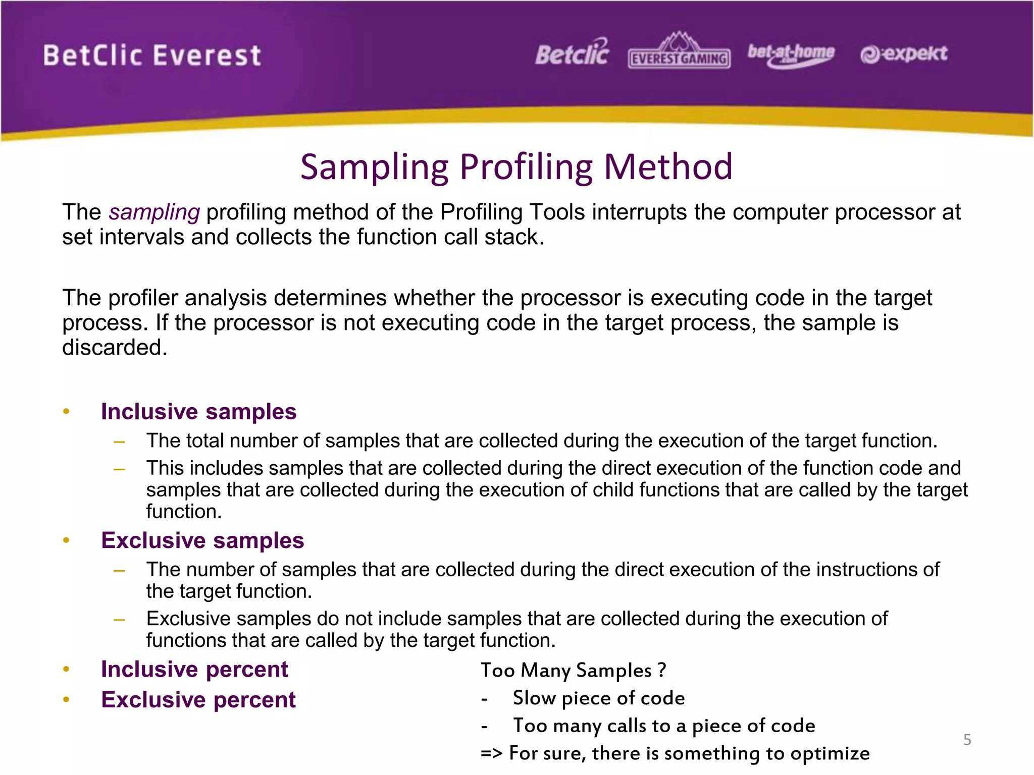 The sampling profiling method of the Profiling Tools interrupts the computer processor at
set intervals and collects the function call stack.
The profiler analysis determines whether the processor is executing code in the target
process. If the processor is not executing code in the target process, the sample is
discarded.
• Inclusive samples
– The total number of samples that are collected during the execution of the target function.
– This includes samples that are collected during the direct execution of the function code and
samples that are collected during the execution of child functions that are called by the target
function.
• Exclusive samples
– The number of samples that are collected during the direct execution of the instructions of
the target function.
– Exclusive samples do not include samples that are collected during the execution of
functions that are called by the target function.
• Inclusive percent
• Exclusive percent
5
Sampling Profiling Method
Too Many Samples ?
- Slow piece of code
- Too many calls to a piece of code
=> For sure, there is something to optimize
 