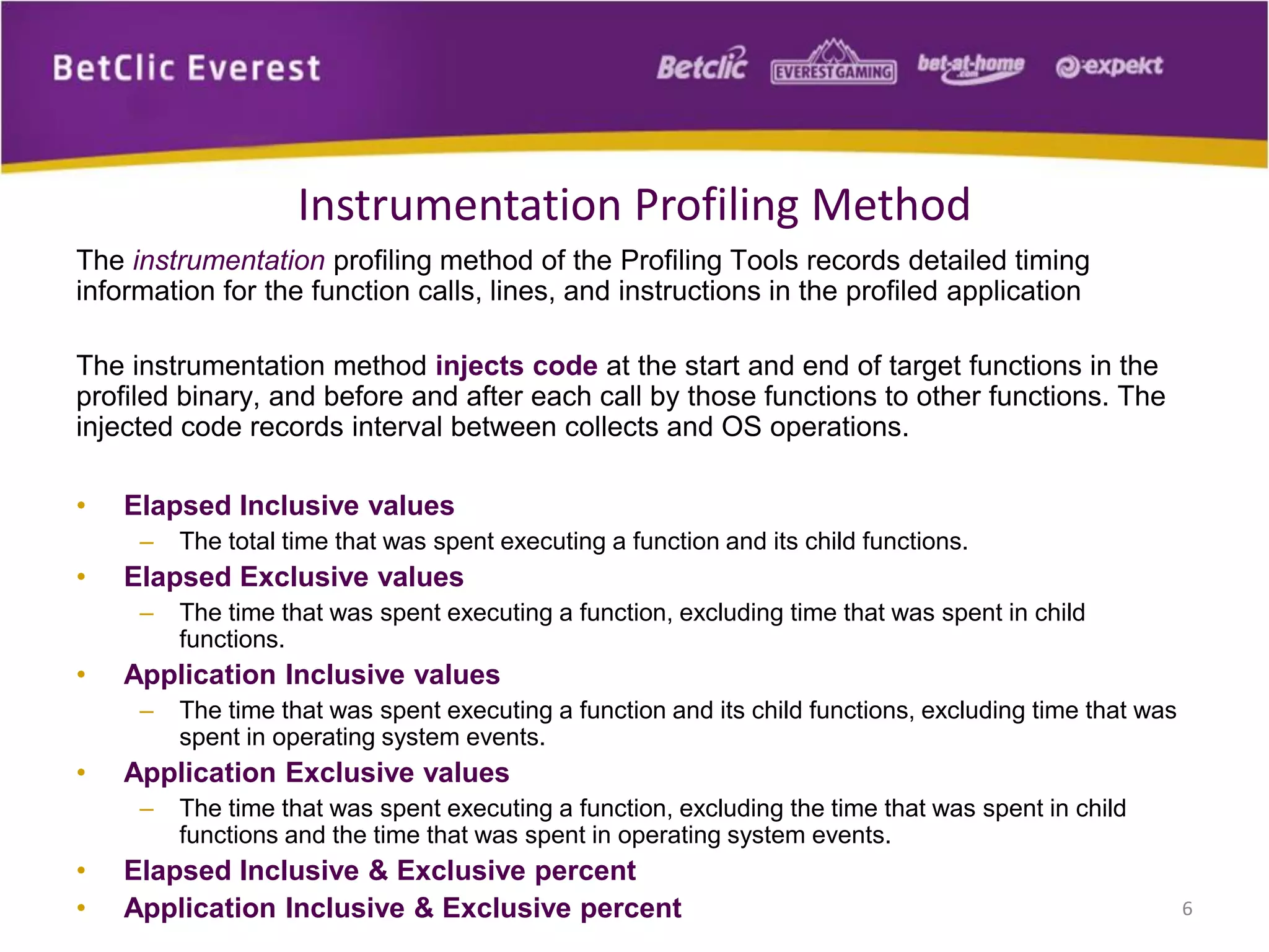 The instrumentation profiling method of the Profiling Tools records detailed timing
information for the function calls, lines, and instructions in the profiled application
The instrumentation method injects code at the start and end of target functions in the
profiled binary, and before and after each call by those functions to other functions. The
injected code records interval between collects and OS operations.
• Elapsed Inclusive values
– The total time that was spent executing a function and its child functions.
• Elapsed Exclusive values
– The time that was spent executing a function, excluding time that was spent in child
functions.
• Application Inclusive values
– The time that was spent executing a function and its child functions, excluding time that was
spent in operating system events.
• Application Exclusive values
– The time that was spent executing a function, excluding the time that was spent in child
functions and the time that was spent in operating system events.
• Elapsed Inclusive & Exclusive percent
• Application Inclusive & Exclusive percent 6
Instrumentation Profiling Method
 