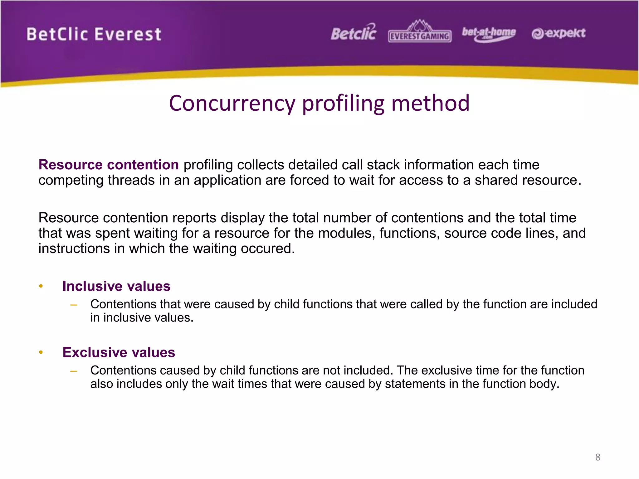 Resource contention profiling collects detailed call stack information each time
competing threads in an application are forced to wait for access to a shared resource.
Resource contention reports display the total number of contentions and the total time
that was spent waiting for a resource for the modules, functions, source code lines, and
instructions in which the waiting occured.
• Inclusive values
– Contentions that were caused by child functions that were called by the function are included
in inclusive values.
• Exclusive values
– Contentions caused by child functions are not included. The exclusive time for the function
also includes only the wait times that were caused by statements in the function body.
8
Concurrency profiling method
 