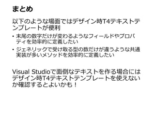 まとめ
以下のような場面ではデザイン時T4テキストテ
ンプレートが便利
• 末尾の数字だけが変わるようなフィールドやプロパ
ティを効率的に定義したい
• ジェネリックで受け取る型の数だけが違うような共通
実装が多いメソッドを効率的に定義したい
Visual Studioで面倒なテキストを作る場合には
デザイン時T4テキストテンプレートを使えない
か確認するとよいかも！
 