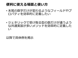 便利に使える場面と使い方
• 末尾の数字だけが変わるようなフィールドやプ
ロパティを効率的に定義したい
• ジェネリックで受け取る型の数だけが違うよう
な共通実装が多いメソッドを効率的に定義した
い
以降で具体例を掲示
 