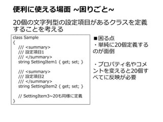 便利に使える場面 ~困りごと~
20個の文字列型の設定項目があるクラスを定義
することを考える
class Sample
{
/// <summary>
/// 設定項目1
/// </summary>
string SettingItem1 { get; set; }
/// <summary>
/// 設定項目2
/// </summary>
string SettingItem2 { get; set; }
// SettingItem3~20も同様に定義
}
■困る点
・単純に20個定義する
のが面倒
・プロパティ名やコメ
ントを変えると20個す
べてに反映が必要
 