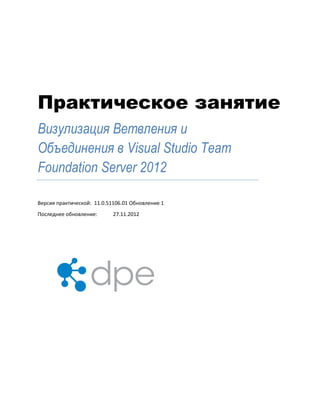 Практическое занятие
Визулизация Ветвления и
Объединения в Visual Studio Team
Foundation Server 2012
Версия практической: 11.0.51106.01 Обновление 1
Последнее обновление: 27.11.2012
 